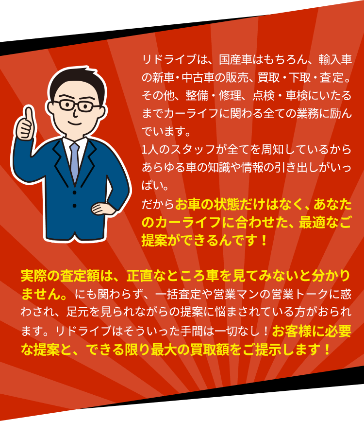 リドライブは、国産車はもちろん、輸入車の新車・中古車の販売、買取・下取・査定。その他、整備・修理、点検・車検にいたるまでカーライフに関わる全ての業務に励んでいます。1人のスタッフが全てを周知しているからあらゆる車の知識や情報の引き出しがいっぱい。だからお車の状態だけはなく、あなたのカーライフに合わせた、最適なご提案ができるんです!<p>実際の査定額は、正直なところ車を見てみないと分かりません。にも関わらず、一括査定や営業マンの営業トークに惑わされ、足元を見られながらの提案に悩まされている方がおられます。リドライブはそういった手間は一切なし!お客様に必要な提案と、できる限り最大の買取額をご提示します!